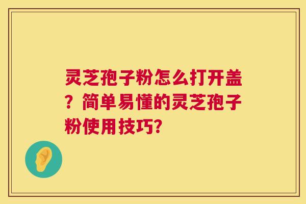 灵芝孢子粉怎么打开盖？简单易懂的灵芝孢子粉使用技巧？  第1张