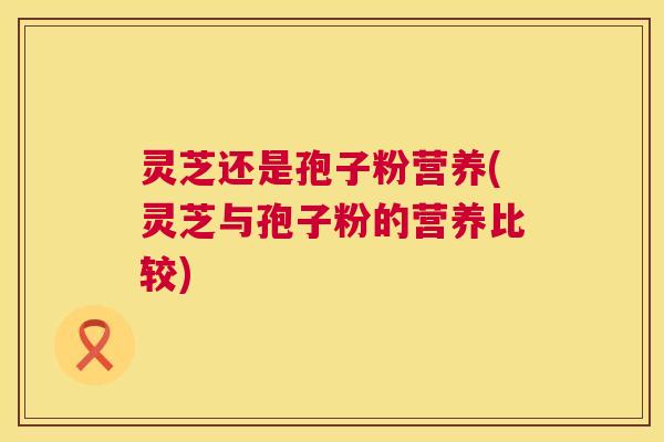 灵芝还是孢子粉营养(灵芝与孢子粉的营养比较)  第1张