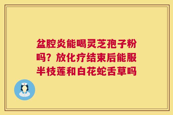 盆腔炎能喝灵芝孢子粉吗？放化疗结束后能服半枝莲和白花蛇舌草吗  第1张