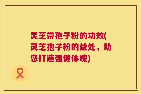 灵芝带孢子粉的功效(灵芝孢子粉的益处，助您打造强健体魄)  第1张