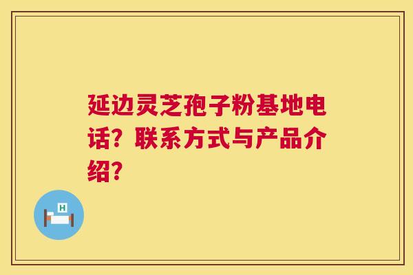 延边灵芝孢子粉基地电话？联系方式与产品介绍？  第1张