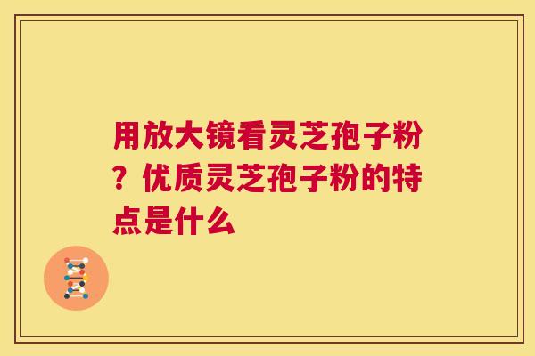 用放大镜看灵芝孢子粉？优质灵芝孢子粉的特点是什么  第1张