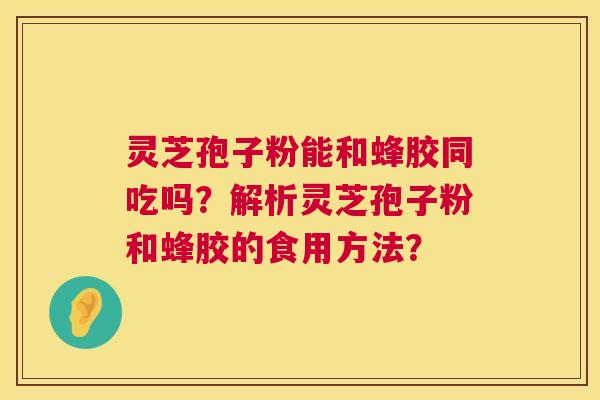 灵芝孢子粉能和蜂胶同吃吗？解析灵芝孢子粉和蜂胶的食用方法？  第1张