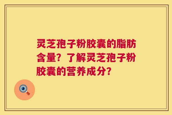 灵芝孢子粉胶囊的脂肪含量？了解灵芝孢子粉胶囊的营养成分？  第1张