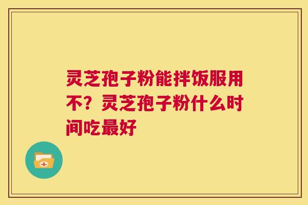 灵芝孢子粉能拌饭服用不？灵芝孢子粉什么时间吃最好  第1张
