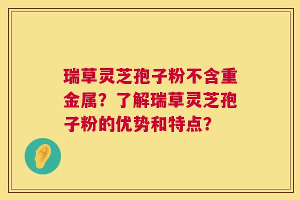 瑞草灵芝孢子粉不含重金属？了解瑞草灵芝孢子粉的优势和特点？  第1张