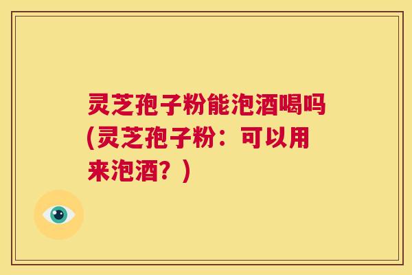 灵芝孢子粉能泡酒喝吗(灵芝孢子粉：可以用来泡酒？)  第1张
