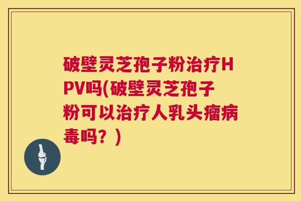 破壁灵芝孢子粉治疗HPV吗(破壁灵芝孢子粉可以治疗人乳头瘤病毒吗？)  第1张
