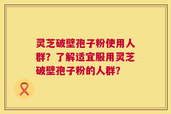 灵芝破壁孢子粉使用人群？了解适宜服用灵芝破壁孢子粉的人群？  第1张
