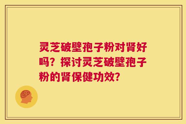 灵芝破壁孢子粉对肾好吗？探讨灵芝破壁孢子粉的肾保健功效？  第1张