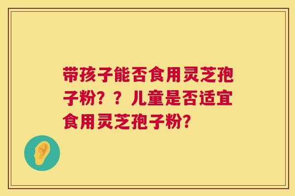 带孩子能否食用灵芝孢子粉？？儿童是否适宜食用灵芝孢子粉？  第1张