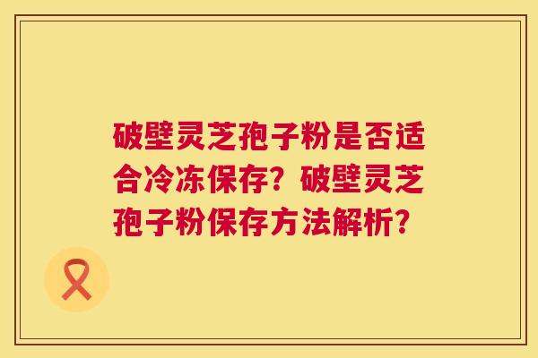 破壁灵芝孢子粉是否适合冷冻保存？破壁灵芝孢子粉保存方法解析？  第1张