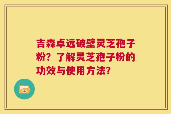 吉森卓远破壁灵芝孢子粉？了解灵芝孢子粉的功效与使用方法？  第1张