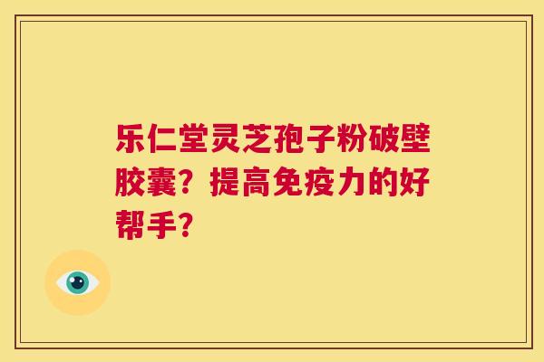 乐仁堂灵芝孢子粉破壁胶囊？提高免疫力的好帮手？  第1张