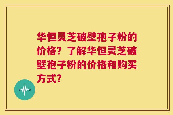 华恒灵芝破壁孢子粉的价格？了解华恒灵芝破壁孢子粉的价格和购买方式？  第1张