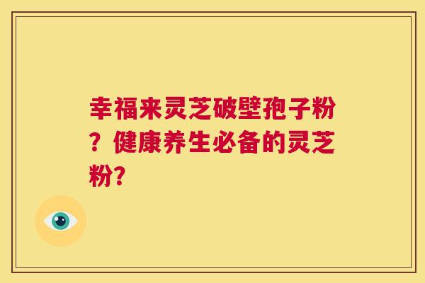 幸福来灵芝破壁孢子粉？健康养生必备的灵芝粉？  第1张