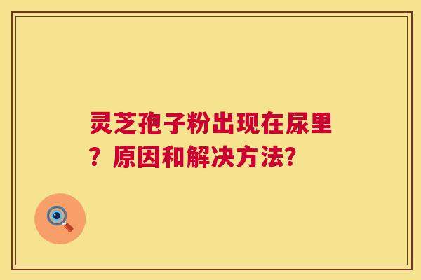 灵芝孢子粉出现在尿里？原因和解决方法？  第1张