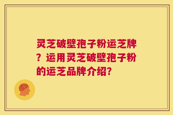 灵芝破壁孢子粉运芝牌？运用灵芝破壁孢子粉的运芝品牌介绍？  第1张