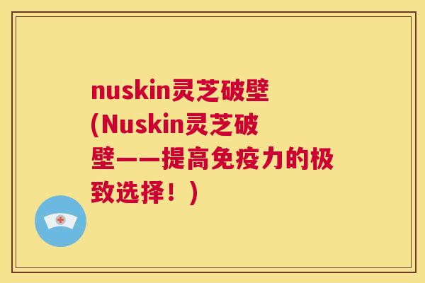 nuskin灵芝破壁(Nuskin灵芝破壁——提高免疫力的极致选择！)  第1张