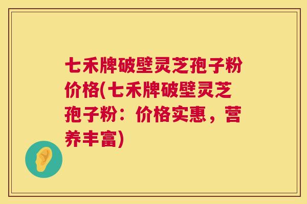 七禾牌破壁灵芝孢子粉价格(七禾牌破壁灵芝孢子粉：价格实惠，营养丰富)  第1张