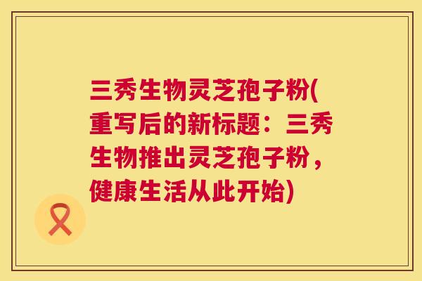 三秀生物灵芝孢子粉(重写后的新标题：三秀生物推出灵芝孢子粉，健康生活从此开始)  第1张