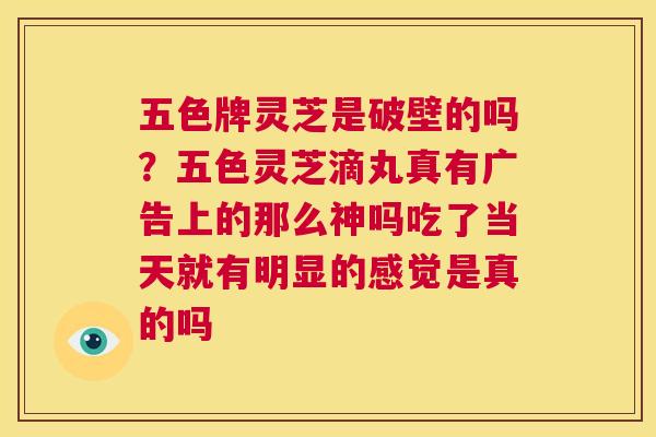 五色牌灵芝是破壁的吗？五色灵芝滴丸真有广告上的那么神吗吃了当天就有明显的感觉是真的吗  第1张