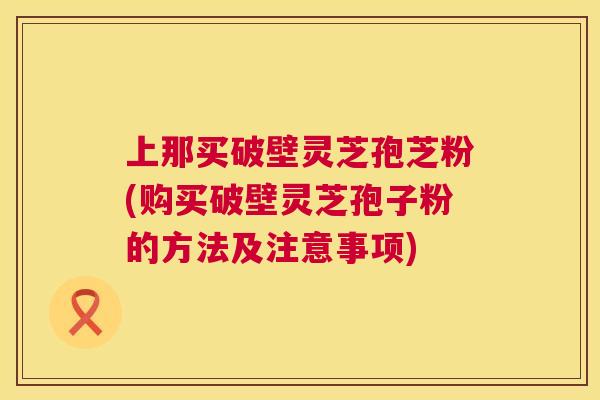 上那买破壁灵芝孢芝粉(购买破壁灵芝孢子粉的方法及注意事项)  第1张