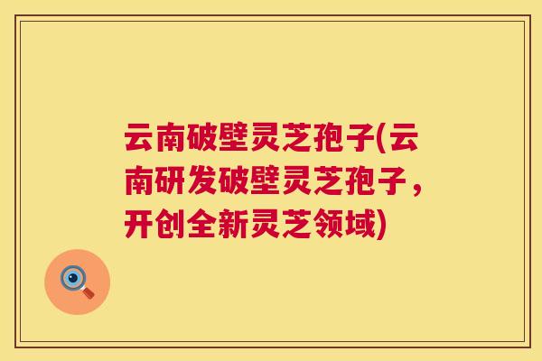 云南破壁灵芝孢子(云南研发破壁灵芝孢子，开创全新灵芝领域)  第1张
