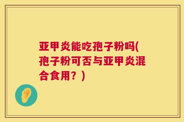亚甲炎能吃孢子粉吗(孢子粉可否与亚甲炎混合食用？)  第1张