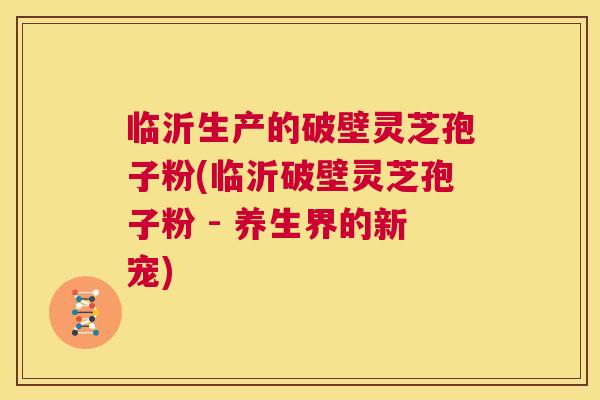 临沂生产的破壁灵芝孢子粉(临沂破壁灵芝孢子粉 - 养生界的新宠)  第1张