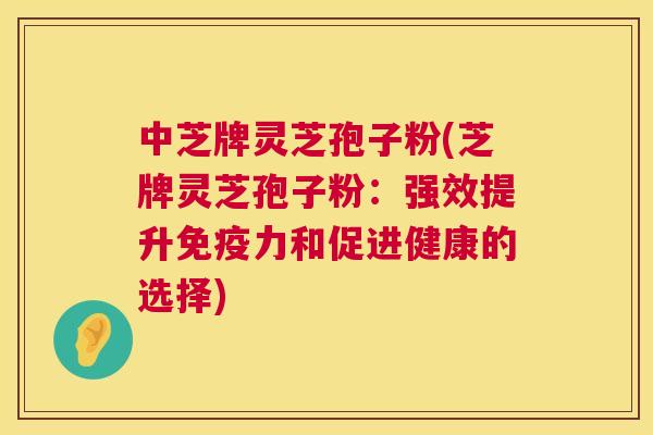中芝牌灵芝孢子粉(芝牌灵芝孢子粉：强效提升免疫力和促进健康的选择)  第1张