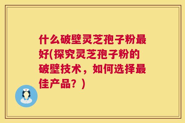 什么破壁灵芝孢子粉最好(探究灵芝孢子粉的破壁技术，如何选择最佳产品？)  第1张