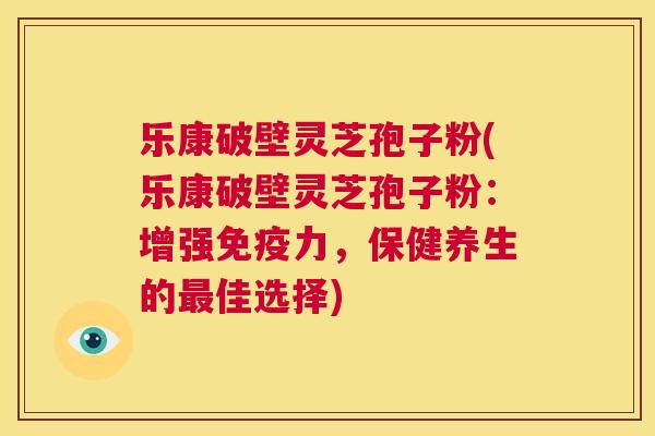 乐康破壁灵芝孢子粉(乐康破壁灵芝孢子粉：增强免疫力，保健养生的最佳选择)  第1张