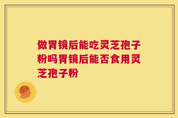 做胃镜后能吃灵芝孢子粉吗胃镜后能否食用灵芝孢子粉  第1张