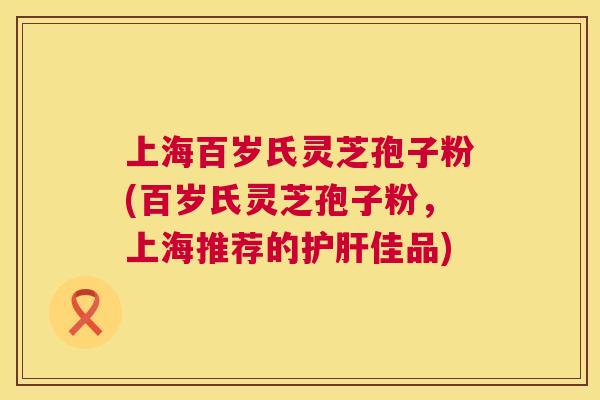 上海百岁氏灵芝孢子粉(百岁氏灵芝孢子粉，上海推荐的护肝佳品)  第1张