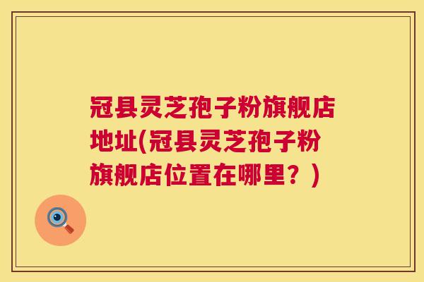 冠县灵芝孢子粉旗舰店地址(冠县灵芝孢子粉旗舰店位置在哪里？)  第1张