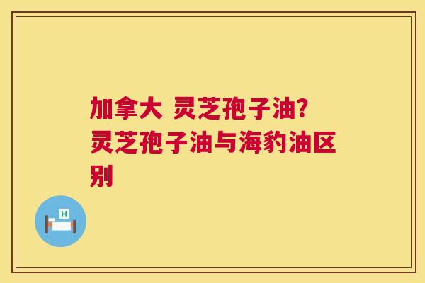 加拿大 灵芝孢子油？灵芝孢子油与海豹油区别  第1张