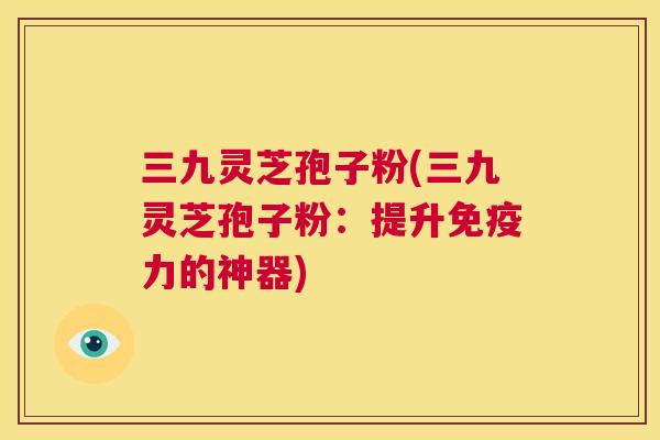 三九灵芝孢子粉(三九灵芝孢子粉：提升免疫力的神器)  第1张