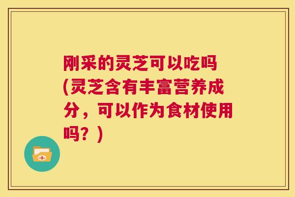 刚采的灵芝可以吃吗 (灵芝含有丰富营养成分，可以作为食材使用吗？)  第1张