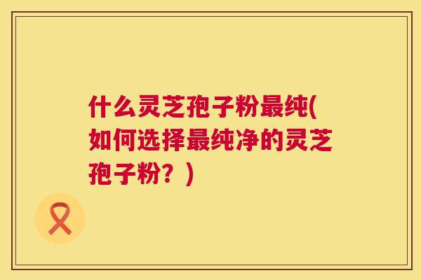 什么灵芝孢子粉最纯(如何选择最纯净的灵芝孢子粉？)  第1张