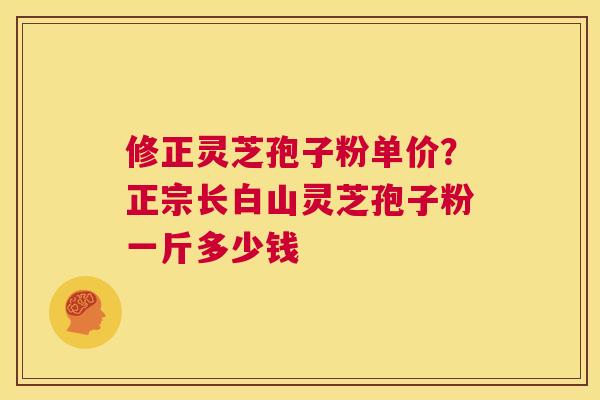 修正灵芝孢子粉单价？正宗长白山灵芝孢子粉一斤多少钱  第1张