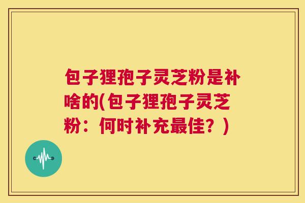 包子狸孢子灵芝粉是补啥的(包子狸孢子灵芝粉：何时补充最佳？)  第1张