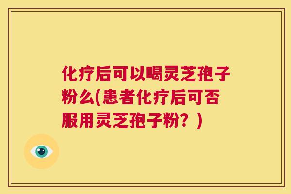 化疗后可以喝灵芝孢子粉么(患者化疗后可否服用灵芝孢子粉？)  第1张