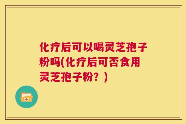 化疗后可以喝灵芝孢子粉吗(化疗后可否食用灵芝孢子粉？)  第1张