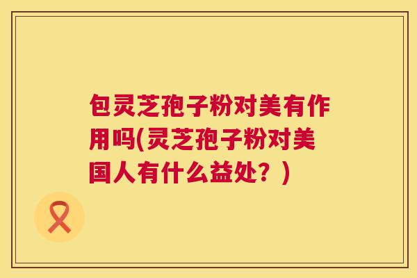 包灵芝孢子粉对美有作用吗(灵芝孢子粉对美国人有什么益处？)  第1张