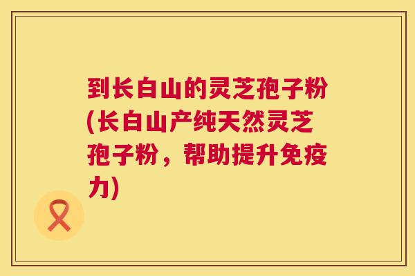 到长白山的灵芝孢子粉(长白山产纯天然灵芝孢子粉，帮助提升免疫力)  第1张