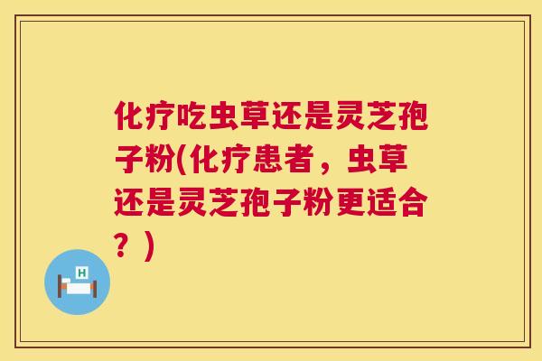 化疗吃虫草还是灵芝孢子粉(化疗患者，虫草还是灵芝孢子粉更适合？)  第1张