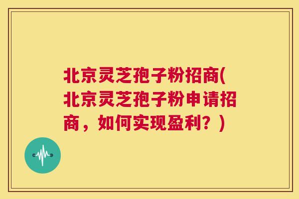 北京灵芝孢子粉招商(北京灵芝孢子粉申请招商，如何实现盈利？)  第1张