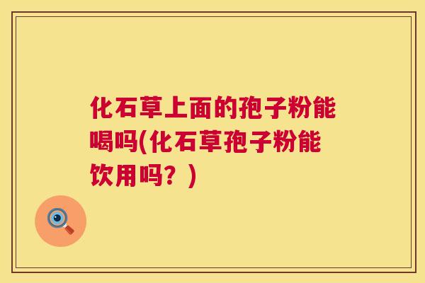 化石草上面的孢子粉能喝吗(化石草孢子粉能饮用吗？)  第1张