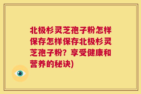 北极杉灵芝孢子粉怎样保存怎样保存北极杉灵芝孢子粉？享受健康和营养的秘诀)  第1张